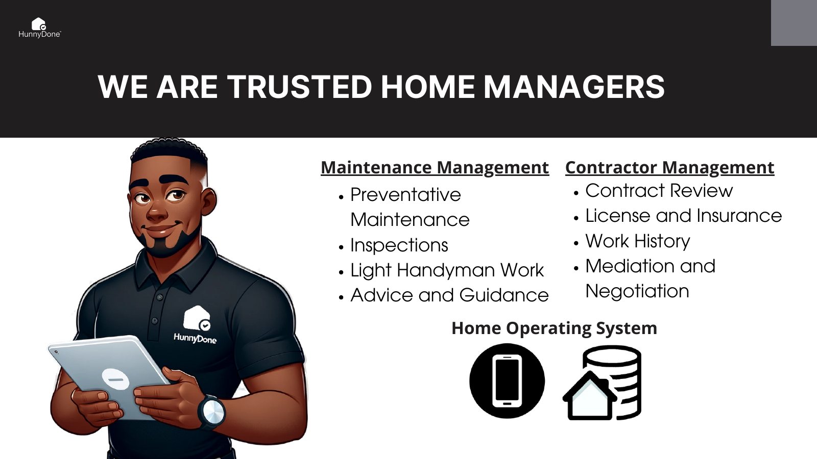 We are trusted home managers. Maintenance management: preventative maintenance, inspections, light handyman work, advice and guidance. Contractor management: contract review, license and insurance, work history, mediation and negotiation. Underneath both, a home operating system.